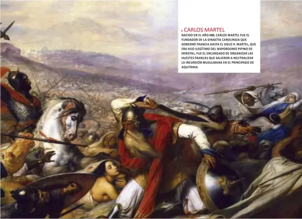  ??  ?? CARLOS MARTEL
NACIDO EN EL AÑO 688, CARLOS MARTEL FUE EL FUNDADOR DE LA DINASTÍA CAROLINGIA QUE GOBERNÓ FRANCIA HASTA EL SIGLO X. MARTEL, QUE ERA HIJO ILEGÍTIMO DEL MAYORDOMO PIPINO DE HERISTAL, FUE EL ENCARGADO DE ORGANIZAR LAS HUESTES FRANCAS QUE SALIERON A NEUTRALIZA­R LA INCURSIÓN MUSULMANA EN EL PRINCIPADO DE AQUITANIA.