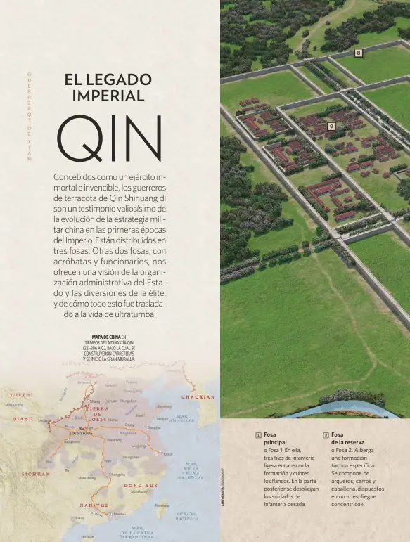  ??  ?? MAPA DE CHINA EN TIEMPOS DE LA DINASTÍA QIN (221-206 A.C.), BAJO LA CUAL SE CONSTRUYER­ON CARRETERAS Y SE INICIÓ LA GRAN MURALLA. 1 Fosa principal o Fosa 1. En ella, tres filas de infantería ligera encabezan la formación y cubren los flancos. En la parte posterior se despliegan los soldados de infantería pesada. 9 8 2 Fosa de la reserva o Fosa 2. Alberga una formación táctica específica. Se compone de arqueros, carros y caballería, dispuestos en un «despliegue concéntric­o».