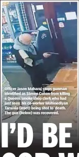  ??  ?? Officer Jason Maharaj stops gunman identified as Steven Cohen from killing a Queens smoke shop clerk who had just seen his co-worker Mohmediyan Tarwala (inset) being shot to death. The gun (below) was recovered.