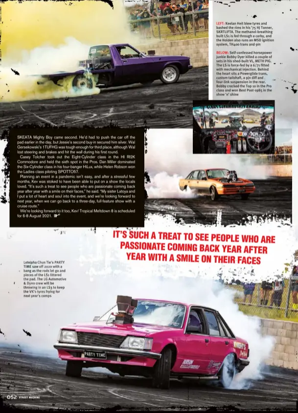  ??  ?? Leteisha Chun Tie’s PARTY TIME saw off 2020 with a bang as the rods let go and pieces of the LS1 littered the pad. The LG Automotive & Dyno crew will be throwing in an LS3 to keep the VK’S tyres frying for next year’s comps
LEFT: Keelan Heit blew tyres and bashed the rims in his ’75 HJ Tonner, SKRTLIFTA. The methanol-breathing built LS1 is fed through a carby, and the Holden also runs an MSD ignition system, TH400 trans and 9in
BELOW: Self-confessed horsepower junkie Bobby Dyer killed a couple of sets in his shed-built VL, METH PIG. The LS is force-fed by a 6/71 fitted with mechanical injection. Behind the heart sits a Powerglide trans, custom tailshaft, a 9in diff and four-link suspension in the rear. Bobby cracked the Top 10 in the Pro class and won Best Post-1985 in the show ’n’ shine