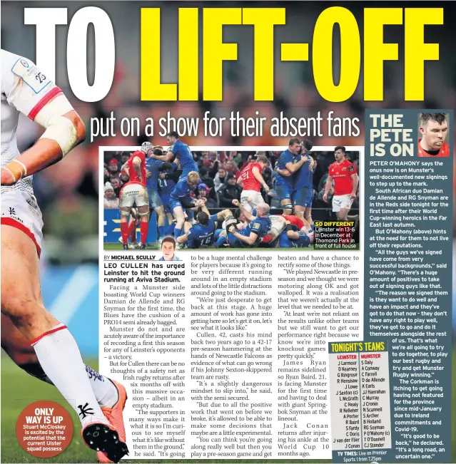  ??  ?? ONLY WAY IS UP Stuart Mccloskey is excited by the potential that the current Ulster squad possess
SO DIFFERENT Leinster win 13-6 in December at Thomond Park in front of full house
PETER O’MAHONY says the onus now is on Munster’s well-documented new signings to step up to the mark.
South African duo Damian de Allende and RG Snyman are in the Reds side tonight for the first time after their World Cup-winning heroics in the Far East last autumn.
But O’mahony (above) hints at the need for them to not live off their reputation­s.
“All the guys we’ve signed have come from very successful background­s,” said O’mahony. “There’s a huge amount of positives to take out of signing guys like that.
“The reason we signed them is they want to do well and have an impact and they’ve got to do that now - they don’t have any right to play well, they’ve got to go and do it themselves alongside the rest of us. That’s what we’re all going to try to do together, to play our best rugby and try and get Munster Rugby winning.”
The Corkman is itching to get going having not featured for the province since mid-january due to Ireland commitment­s and Covid-19.
“It’s good to be back,” he declared. “It’s a long road, an uncertain one.”