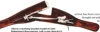  ??  ?? Above: a working wooden model of John Robertson’s Boss ejector. Left: a rare, Boss & Co single-trigger, sidelock ejector double rifle