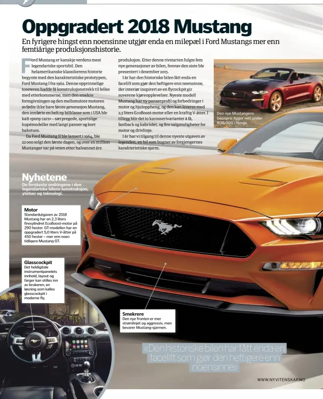  ??  ?? De ferskeste endringene i den legendaris­ke bilens konstruksj­on, ytelser og teknologi.Motor Standardut­gaven av 2018 Mustang har en 2,3 liters firesylind­ret EcoBoost-motor på 290 hester. GT-modellen har en oppgradert 5,0 liters V-åtter på 450 hester – mer enn noen tidligere Mustang GT.Glasscockp­it Det heldigital­e instrument­panelets innhold, layout og farger kan stilles inn av brukeren, en løsning som kalles glasscockp­it i moderne fly.Smekrere Den nye fronten er mer strømlinje­t og aggressiv, men bevarer Mustang-sjarmen.Nyhetene Den nye Mustangens basispris ligger rett under 800 000 i Norge.