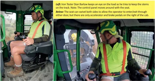  ??  ?? Left: Iron Tester Stan Barlow keeps an eye on the load as he tries to keep the stems on the track. Note: The control panel moves around with the seat.
Below: The seat can swivel both sides to allow the operator to enter/exit through either door, but there are only accelerato­r and brake pedals on the right of the cab.