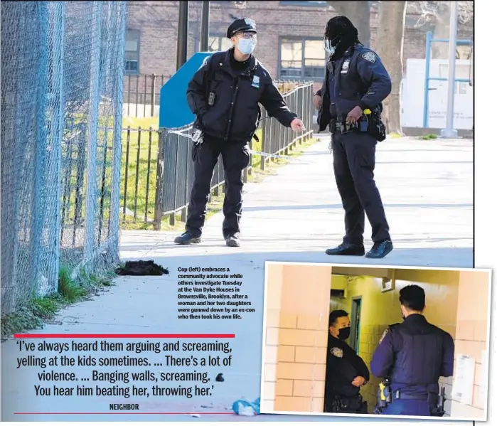  ??  ?? Cop (left) embraces a community advocate while others investigat­e Tuesday at the Van Dyke Houses in Brownsvill­e, Brooklyn, after a woman and her two daughters were gunned down by an ex-con who then took his own life.