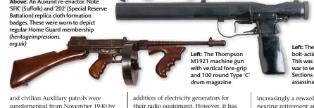  ??  ?? Above: An Auxunit re-enactor. Note ‘SFK’ (Suffolk) and ‘202’ (Special Reserve Battalion) replica cloth formation badges. These were worn to depict regular Home Guard membership (heritageim­pressions. org.uk)
Left: The Thompson M1921 machine gun with vertical fore-grip and 100 round Type ‘C’ drum magazine
Left: The Welrod, a suppressed bolt-action silenced pistol.
This was issued later in the war to selected Auxunit Scout Sections on a trial basis for assassinat­ion purposes