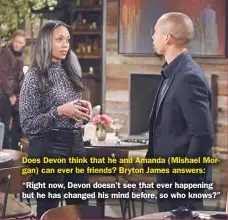  ??  ?? Does Devon think that he and Amanda (Mishael Morgan) can ever be friends? Bryton James answers:
“Right now, Devon doesn’t see that ever happening but he has changed his mind before, so who knows?”