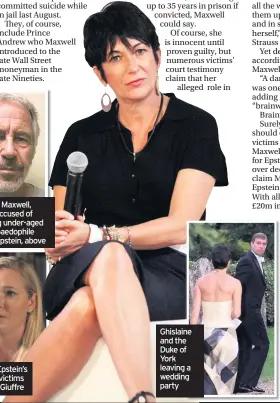  ??  ?? Ghislaine Maxwell, right, is accused of grooming under-aged girls for paedophile Jeffrey Epstein, above
One of Epstein’s alleged victims Virginia Giuffre
Ghislaine and the Duke of York leaving a wedding party