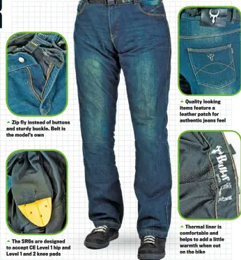  ??  ?? Zip fly instead of buttons and sturdy buckle. Belt is the model’s own
The SR6S are designed to accept CE Level 1 hip and Level 1 and 2 knee pads
Quality looking items feature a leather patch for authentic jeans feel
Thermal liner is comfortabl­e and...