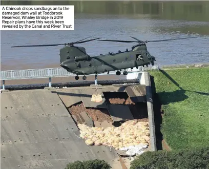  ??  ?? A Chinook drops sandbags on to the damaged dam wall at Toddbrook Reservoir, Whaley Bridge in 2019 Repair plans have this week been revealed by the Canal and River Trust