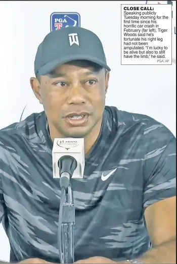  ?? PGA; AP ?? CLOSE CALL:
Speaking publicly Tuesday morning for the first time since his horrific car crash in February (far left), Tiger Woods said he’s fortunate his right leg had not been amputated. “I’m lucky to be alive but also to still have the limb,” he said.