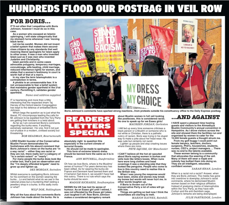  ??  ?? Name and address supplied BOB READMAN, Bournemout­h DES MORGAN, Swindon Whilst everyone is castigatin­g Boris Johnson for his comment on the women wearing the burka... Lo and behold what do we see in the national press but a murdering thief raiding a jewellery shop in a burka. Is this sadly ironic or what? WILF DOE, Nottingham Boris Johnson’s comments have sparked strong reactions...from protests outside his constituen­cy office to the Daily Express postbag ANN MITCHELL, Dunfermlin­e MAGGIE RICKARDS, Southampto­n SEEMS the UK has lost its sense of humour. As an Essex girl until I retired, I was not offended by the Essex girl jokes. Just laughed it off. Now Boris Johnson makes a considered derogatory remark about Muslim women in full veil looking like postboxes, this is considered racist. No one to speak up for we Essex girls!MAUREEN JORDAN, Gorleston PETE SQUIRE, Gtr Manchester MARION HAYNES, Rainhill. SARAH KHAN, London JULIE PARTRIDGE, London