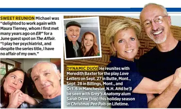  ??  ?? SWEET REUNION Michael was “delighted to work again with Maura Tierney, whom I first met many years ago on ER” for a June guest spot on The Affair.“I play her psychiatri­st, and despite the series title, I have no affair of my own.” DYNAMIC DUOS He reunites with Meredith Baxter for the play Love Letters on Sept. 27 in Butte, Mont., Sept. 28 in Billings, Mont., andOct. 6 in Manchester, N.H. And he’ll be seen with Grey’s Anatomy alum Sarah Drew (top) this holiday season in Christmas Pen Pals on Lifetime.