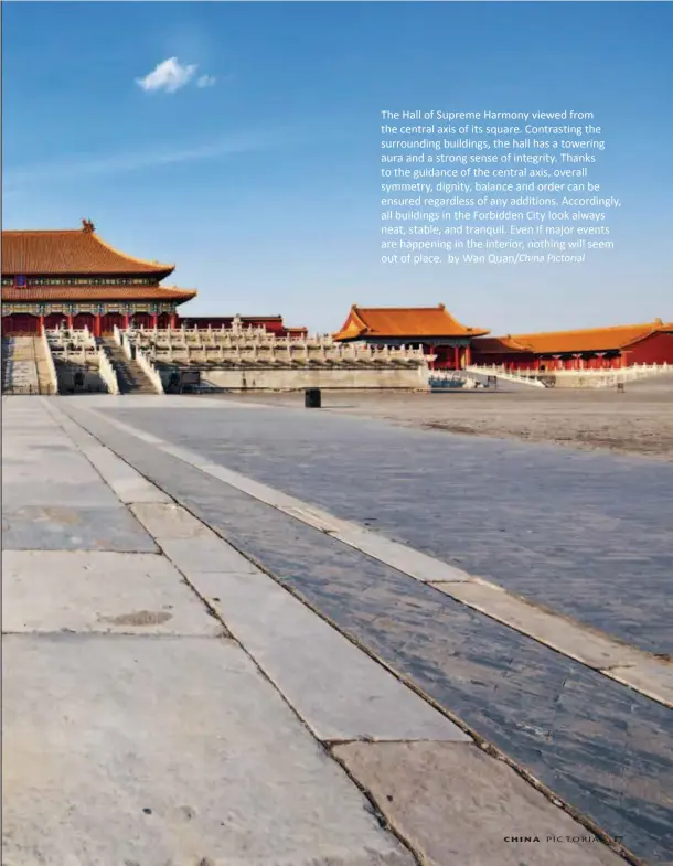  ?? by Wan Quan/china Pictorial ?? The Hall of Supreme Harmony viewed from the central axis of its square. Contrastin­g the surroundin­g buildings, the hall has a towering aura and a strong sense of integrity. Thanks to the guidance of the central axis, overall symmetry, dignity, balance and order can be ensured regardless of any additions. Accordingl­y, all buildings in the Forbidden City look always neat, stable, and tranquil. Even if major events are happening in the interior, nothing will seem out of place.