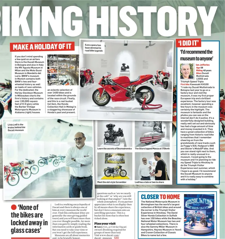  ??  ?? Livio Lodi is the brains behind the Ducati museum Extra space has been devoted to road bike legends Learn the secrets of Desmodromi­cs Meet the old-style Scrambler The Siluro lapped Monza at 170kmh Lodi has a tale or two to share