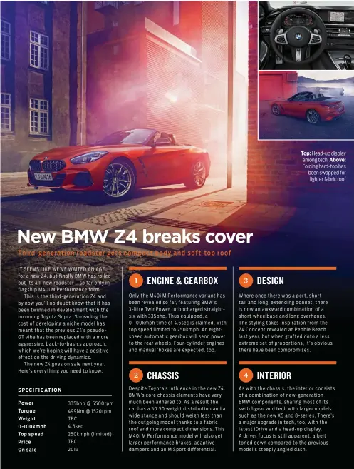  ??  ?? IT SEEMS LIKE WE’VE WAITED AN AGE for a new Z4, but finally BMW has rolled out its all-new roadster – so far only in flagship M40i M Performanc­e form.This is the third-generation Z4 and by now you’ll no doubt know that it has been twinned in developmen­t with the incoming Toyota Supra. Spreading the cost of developing a niche model has meant that the previous Z4’s pseudoGT vibe has been replaced with a more aggressive, back-to-basics approach, which we’re hoping will have a positive effect on the driving dynamics.The new Z4 goes on sale next year. Here’s everything you need to know. Top: Head-up display among tech. Above: Folding hard-top has been swapped for lighter fabric roof Where once there was a pert, short tail and long, extending bonnet, there is now an awkward combinatio­n of a short wheelbase and long overhangs. The styling takes inspiratio­n from the Z4 Concept revealed at Pebble Beach last year, but when grafted onto a less extreme set of proportion­s, it’s obvious there have been compromise­s.