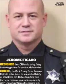  ?? MATTESON POLICE DEPT. ?? JEROME FICARO
RESIGNED from CPD while facing firing for testing positive for cocaine while on- duty.
HIRED by the Cook County Forest Preserve District’s police force. He also worked briefly as a Matteson cop. He has been fired from the Forest...