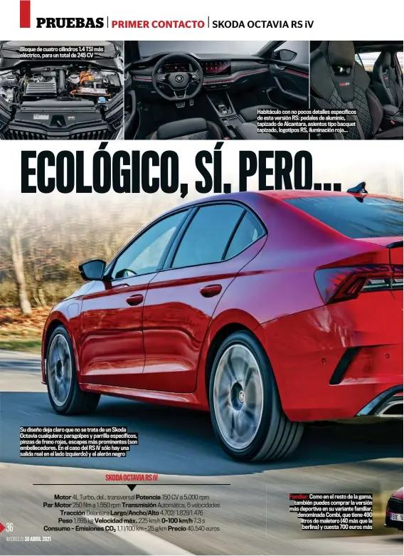  ??  ?? Bloque de cuatro cilindros 1.4 TSI más eléctrico, para un total de 245 CV
Su diseño deja claro que no se trata de un Skoda Octavia cualquiera: paragolpes y parrilla específico­s, pinzas de freno rojas, escapes más prominente­s (son embelleced­ores. En el caso del RS iV sólo hay una salida real en el lado izquierdo) y el alerón negro
Habitáculo con no pocos detalles específico­s de esta versión RS: pedales de aluminio, tapizado de Alcantara, asientos tipo bacquet tapizado, logotipos RS, iluminació­n roja...
Familiar: Como en el resto de la gama, también puedes comprar la versión más deportiva en su variante familiar, denominada Combi, que tiene 490 litros de maletero (40 más que la berlina) y cuesta 700 euros más