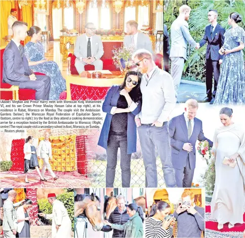  ?? — Reuters photos ?? (Above) Meghan and Prince Harry meet with Moroccan King Mohammed VI, and his son Crown Prince Moulay Hassan (also at top right), at his residence in Rabat, Morocco on Monday. The couple visit the Andalusian Gardens (below); the Moroccan Royal Federation of Equitation Sports (bottom, centre to right); try the food as they attend a cooking demonstrat­ion; arrive for a reception hosted by the British Ambassador to Morocco; (Right, centre)The royal couple visit a secondary school inAsni,Morocco,on Sunday.