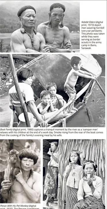  ??  ?? Kelabit Elders (digital print, 1973) depict men wearing hornbill ivory ear pendants. This photo was taken while they were serving as border scouts in the army camp in Bario, Sarawak. Boat Family (digital print, 1980) captures a tranquil moment by the river as a ‘sampan man’ relaxes with his children at the end of a work day. Smoke rising from the rear of the boat comes from the cooking of the family’s evening meal by his wife. Penan With His Pet Monkey (digital print, 1970). The Penans sometimes take their pet monkeys along on hunting trips. They also come in handy for picking off lice from hair. Kayan Mother And Daughters (digital print, 1952) captures the women’s first taste of ice cream. This is one of Lau’s earliest photos, taken when he was 14 years old.