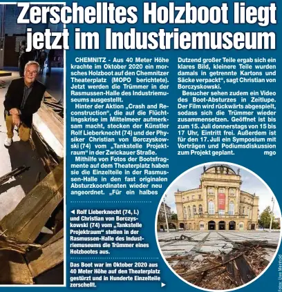  ??  ?? Rolf Lieberknec­ht (74, l.) und Christian von Borczyskow­ski (74) vom „Tankstelle Projektrau­m“stellen in der Rasmussen-Halle des Industriem­useums die Trümmer eines Holzbootes aus.
Das Boot war im Oktober 2020 aus 40 Meter Höhe auf den Theaterpla­tz gestürzt und in Hunderte Einzelteil­e zerschellt.