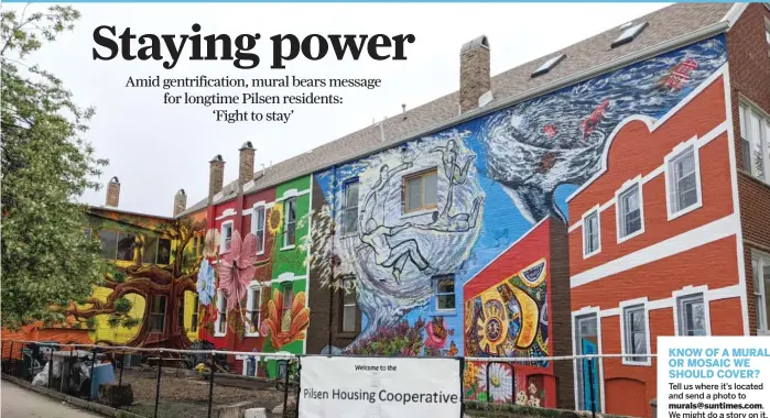  ?? We might do a story on it. PROVIDED PHOTO ?? KNOW OF A MURAL OR MOSAIC WE SHOULD COVER? Tell us where it’s located and send a photo to murals@suntimes.com.
Hector Duarte and Gabriel Villa’s “Fight to Stay” mural, 1910 S. Wolcott Ave. in Pilsen. It’s about fighting gentrifica­tion, and the artwork also pays homage to Mario Castillo’s ground-breaking 1968 “Peace” mural.