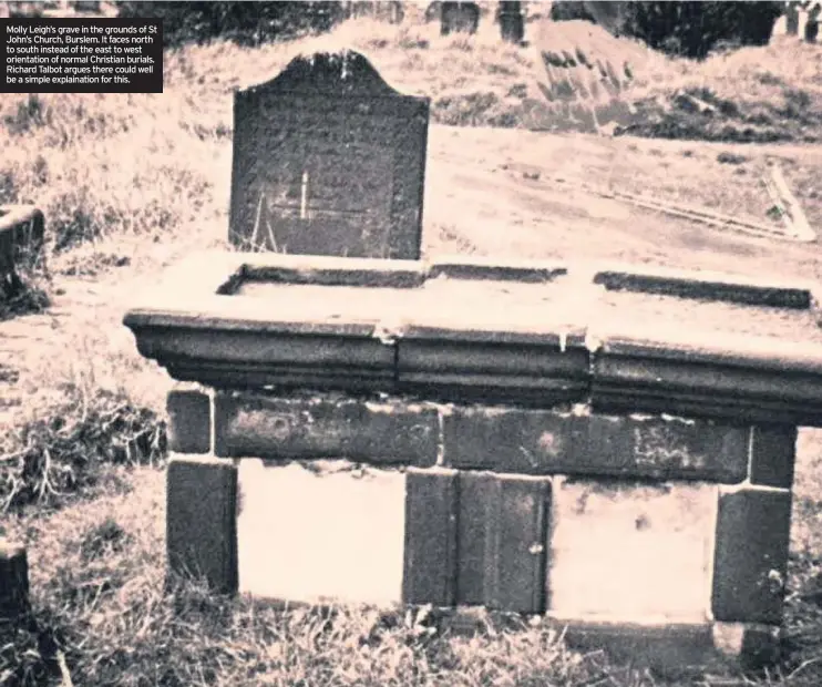  ??  ?? Molly Leigh’s grave in the grounds of St John’s Church, Burslem. It faces north to south instead of the east to west orientatio­n of normal Christian burials. Richard Talbot argues there could well be a simple explainati­on for this.