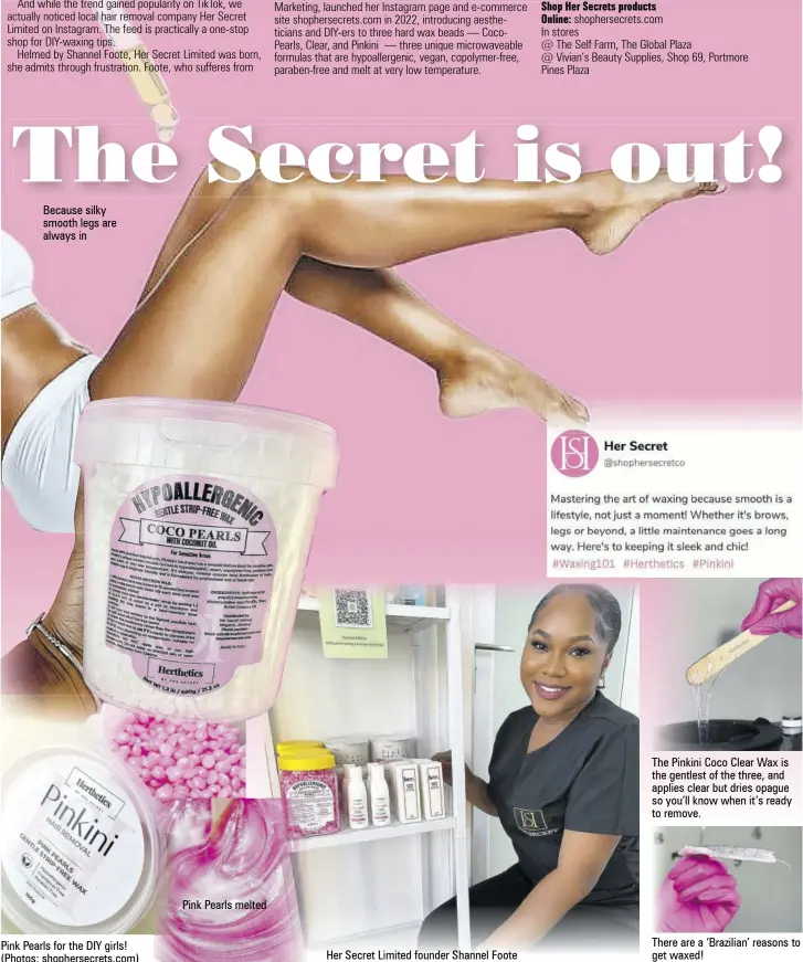  ?? ?? Because silky smooth legs are always in
Pink Pearls for the DIY girls! (Photos: shophersec­rets.com)
Her Secret Limited founder Shannel Foote
The Pinkini Coco Clear Wax is the gentlest of the three, and applies clear but dries opague so you’ll know when it’s ready to remove.
There are a ‘Brazilian’ reasons to get waxed!