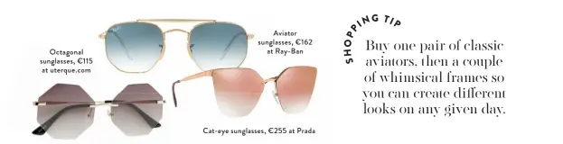  ??  ?? Octagonal sunglasses, €115 at uterque.com
Aviator sunglasses, €162
at Ray-Ban
Cat-eye sunglasses, €255 at Prada Buy one pair of classic aviators, then a couple of whimsical frames so you can create different looks on any given day.