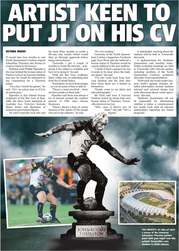  ??  ?? YOU BEAUTY: An idea of what a statue of the infamous Johnathan Thurston goldenpoin­t field goal might look like outside Townsville’s new stadium in 2020 ( above).