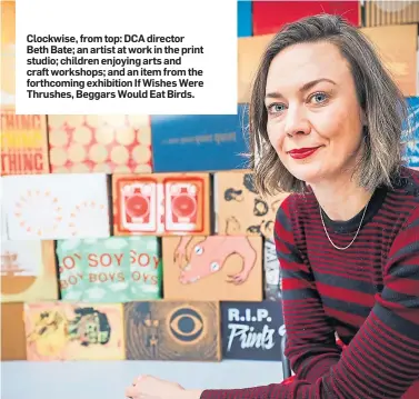  ??  ?? Clockwise, from top: DCA director Beth Bate; an artist at work in the print studio; children enjoying arts and craft workshops; and an item from the forthcomin­g exhibition If Wishes Were Thrushes, Beggars Would Eat Birds.