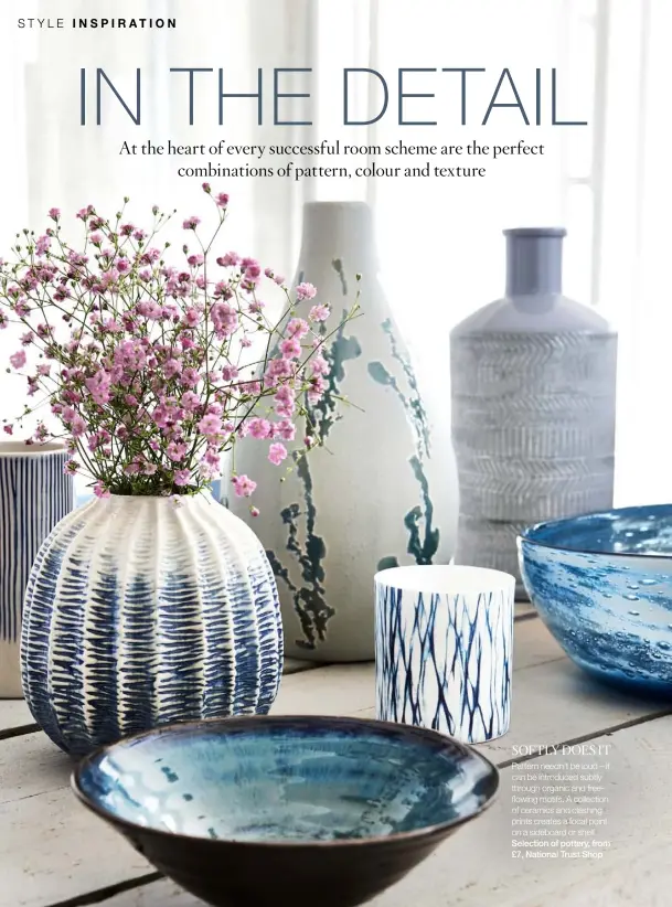  ??  ?? SOFTLY DOES IT Pattern needn’t be loud – it can be introduced subtly through organic and freeflowin­g motifs. A collection of ceramics and clashing prints creates a focal point on a sideboard or shelf. Selection of pottery, from £7, National Trust Shop