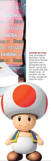  ??  ?? Convidat per força Toad, personatge de Mario Kart, s’ha vist involucrat en l’embolic legal entre l’actriu pornogràfi­ca Stormy Daniels –que diu que se’n va anar al llit amb Donald Trump– i el president –tot i que ho nega, va pagar pel silenci de l’actriu–